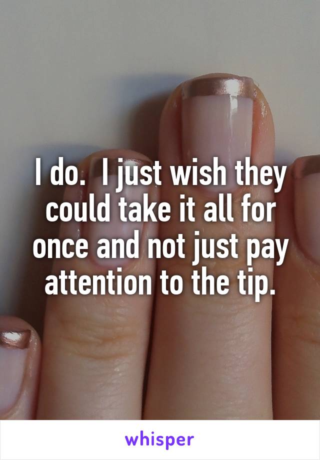 I do.  I just wish they could take it all for once and not just pay attention to the tip.