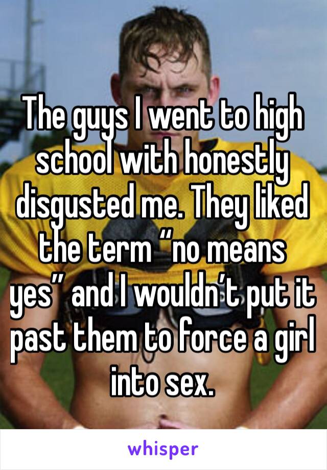 The guys I went to high school with honestly disgusted me. They liked the term “no means yes” and I wouldn’t put it past them to force a girl into sex.