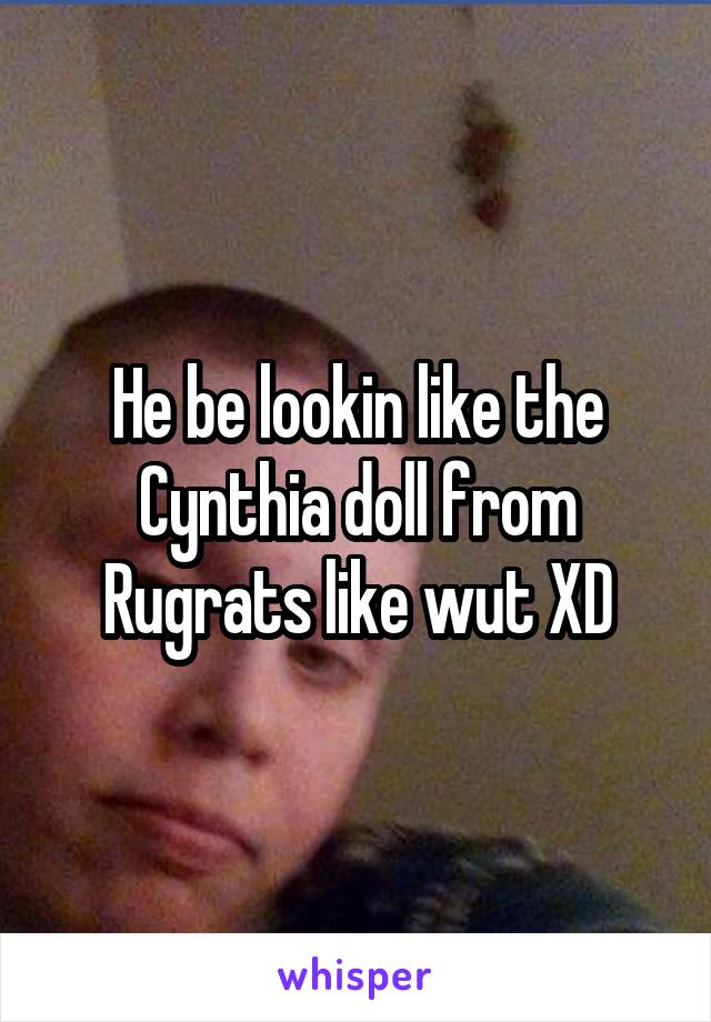 He be lookin like the Cynthia doll from Rugrats like wut XD