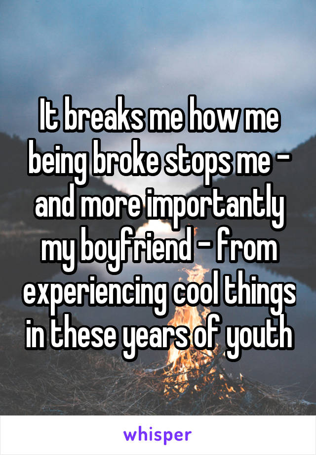 It breaks me how me being broke stops me - and more importantly my boyfriend - from experiencing cool things in these years of youth