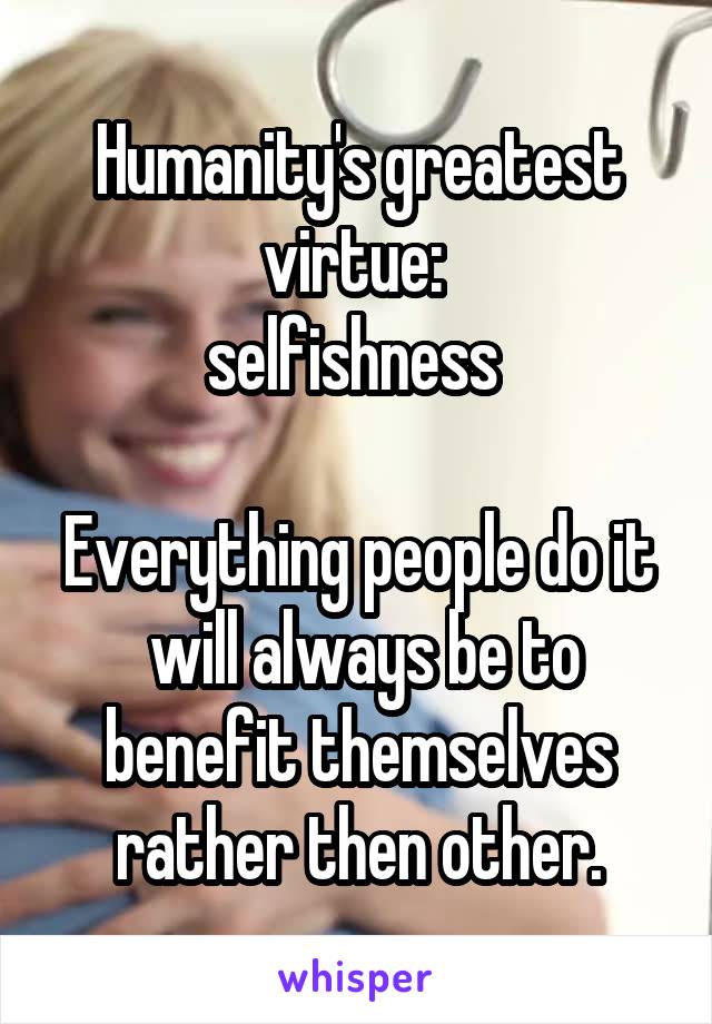 Humanity's greatest virtue: 
selfishness 

Everything people do it  will always be to benefit themselves rather then other.