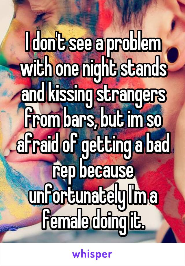 I don't see a problem with one night stands and kissing strangers from bars, but im so afraid of getting a bad rep because unfortunately I'm a female doing it.