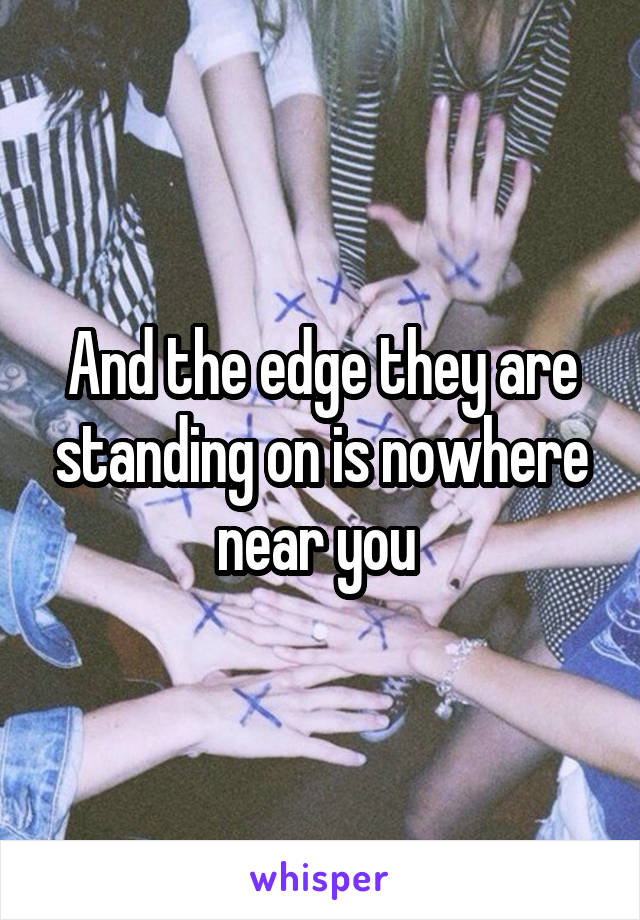 And the edge they are standing on is nowhere near you 