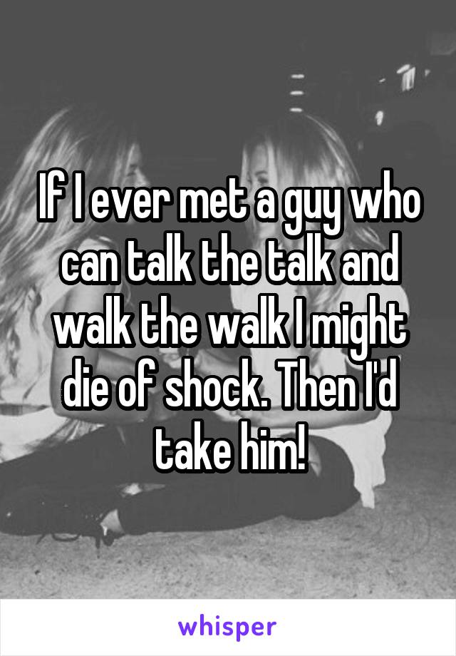 If I ever met a guy who can talk the talk and walk the walk I might die of shock. Then I'd take him!