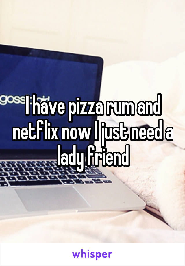 I have pizza rum and netflix now I just need a lady friend