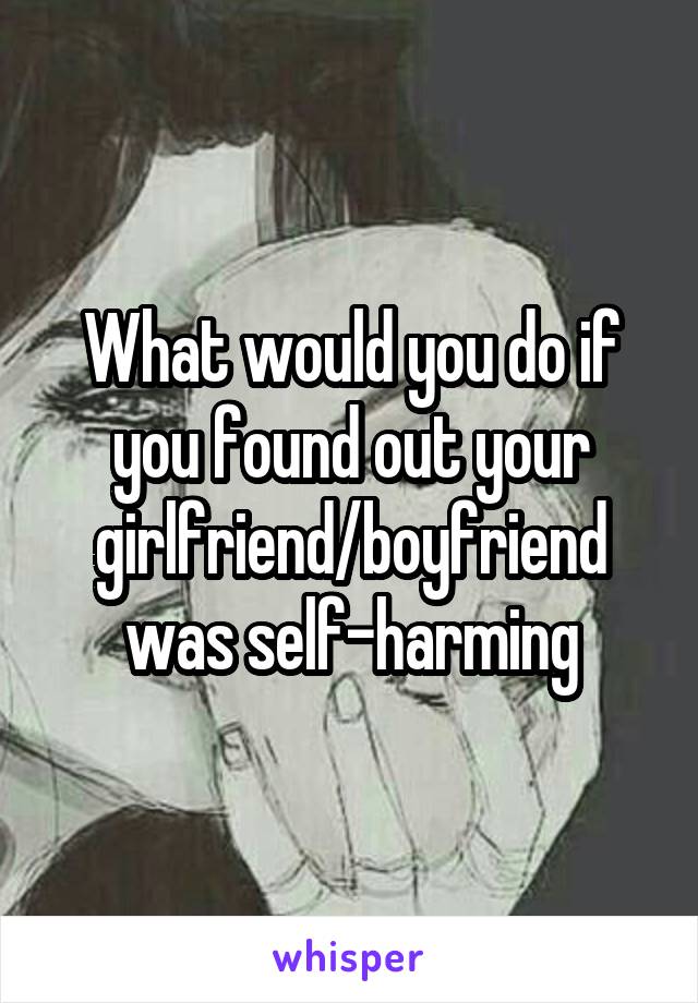 What would you do if you found out your girlfriend/boyfriend was self-harming