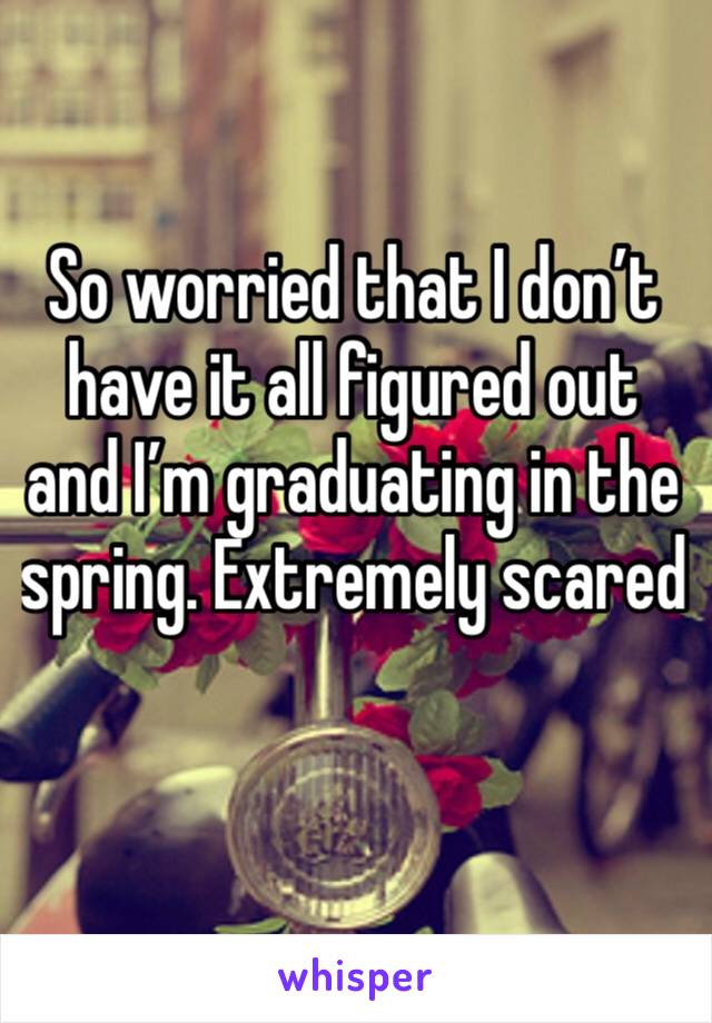 So worried that I don’t have it all figured out and I’m graduating in the spring. Extremely scared