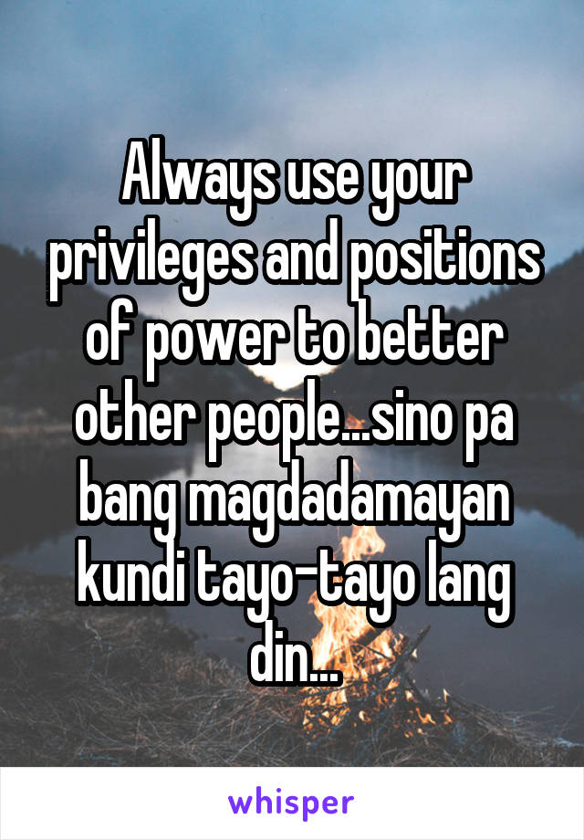 Always use your privileges and positions of power to better other people...sino pa bang magdadamayan kundi tayo-tayo lang din...