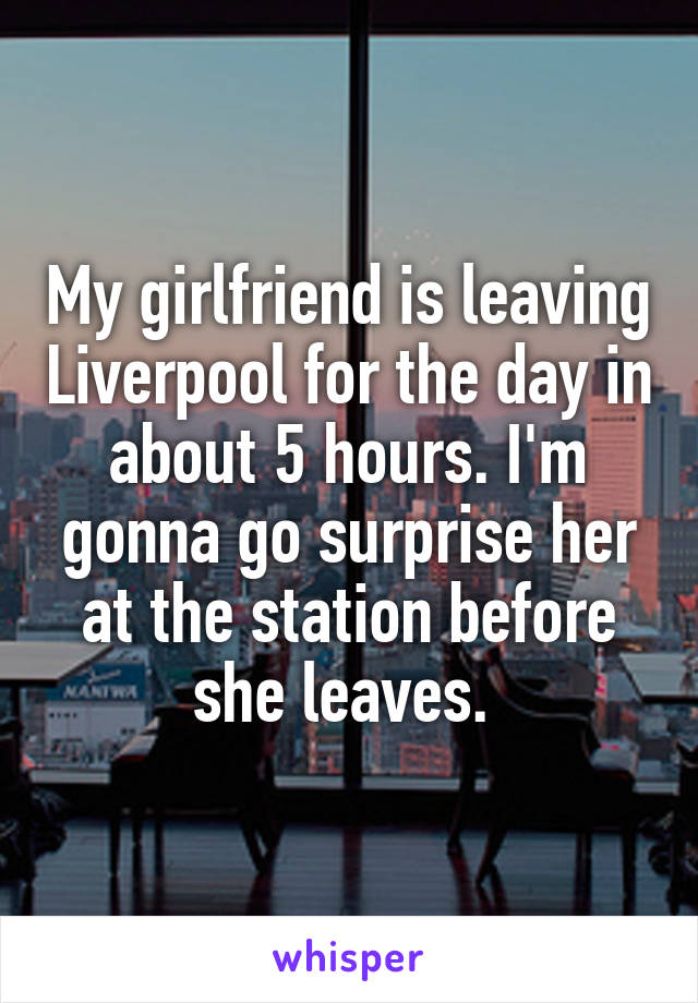 My girlfriend is leaving Liverpool for the day in about 5 hours. I'm gonna go surprise her at the station before she leaves. 