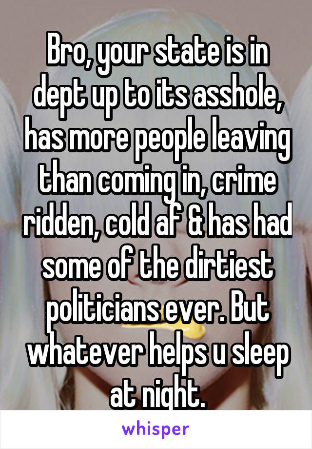 Bro, your state is in dept up to its asshole, has more people leaving than coming in, crime ridden, cold af & has had some of the dirtiest politicians ever. But whatever helps u sleep at night.