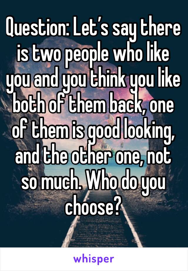 Question: Let’s say there is two people who like you and you think you like both of them back, one of them is good looking, and the other one, not so much. Who do you choose?