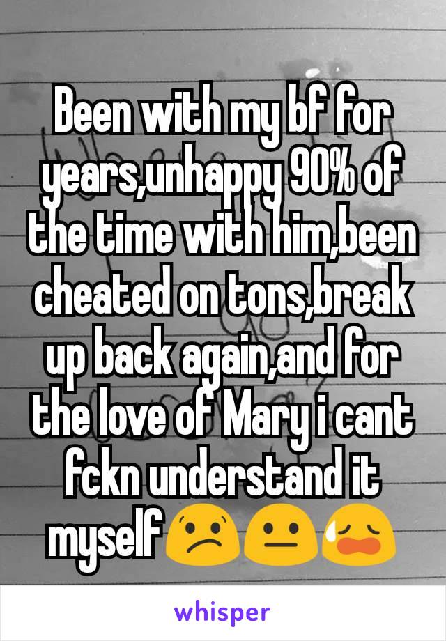 Been with my bf for years,unhappy 90% of the time with him,been cheated on tons,break up back again,and for the love of Mary i cant fckn understand it myself😕😐😥