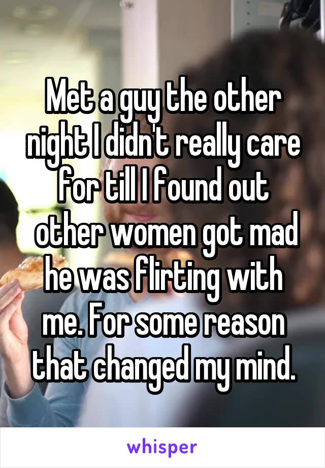 Met a guy the other night I didn't really care for till I found out
 other women got mad he was flirting with me. For some reason that changed my mind.