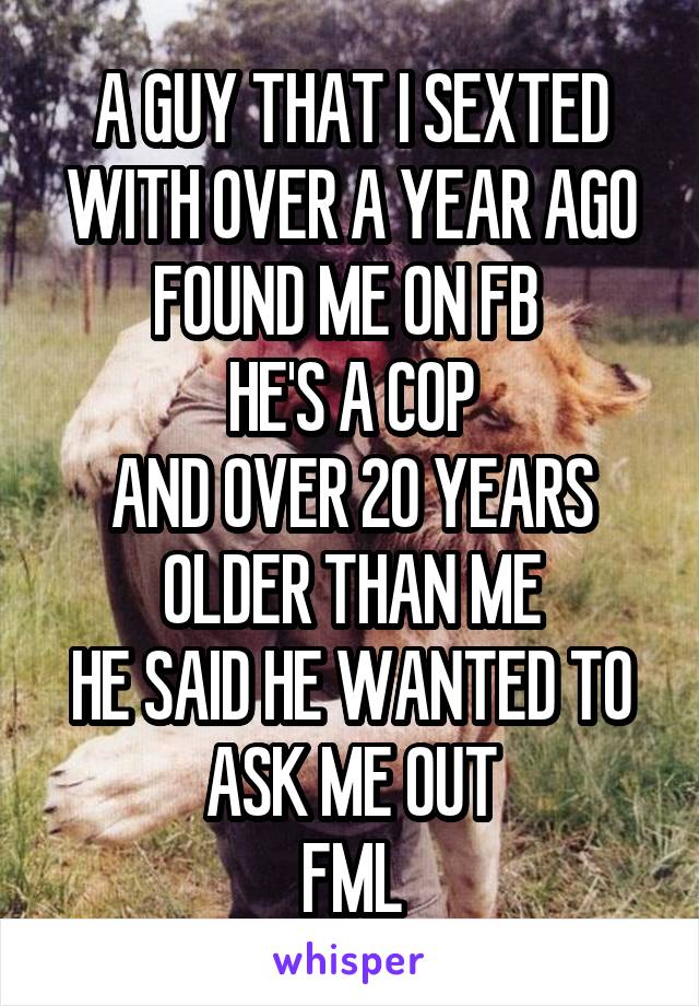 A GUY THAT I SEXTED WITH OVER A YEAR AGO FOUND ME ON FB 
HE'S A COP
AND OVER 20 YEARS OLDER THAN ME
HE SAID HE WANTED TO ASK ME OUT
FML