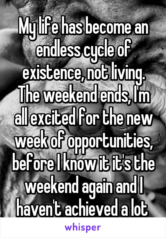 My life has become an endless cycle of existence, not living. The weekend ends, I'm all excited for the new week of opportunities, before I know it it's the weekend again and I haven't achieved a lot 