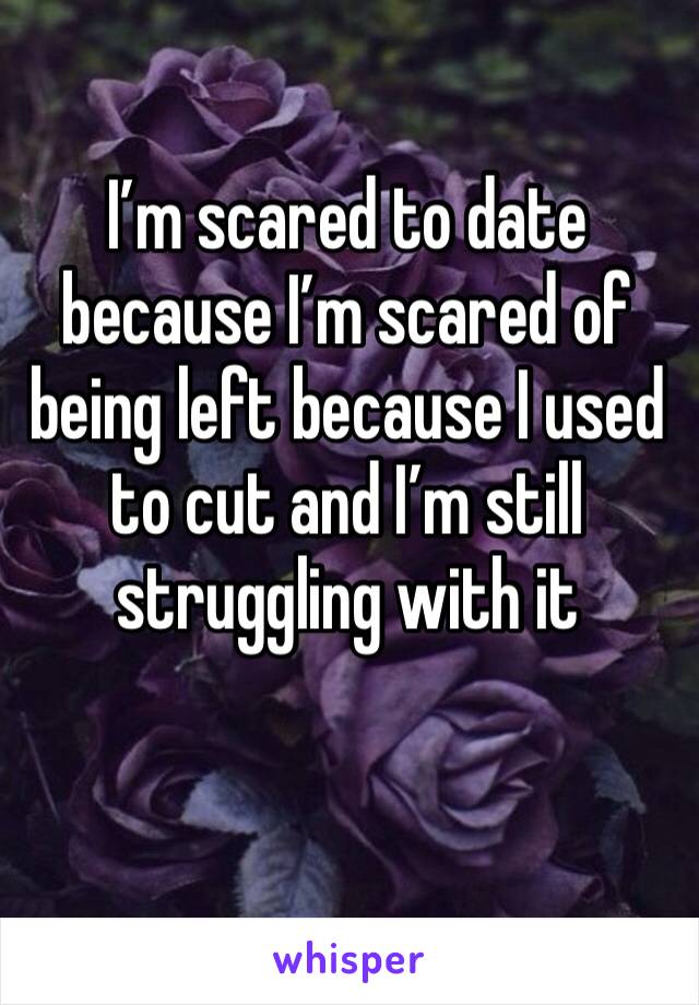 I’m scared to date because I’m scared of being left because I used to cut and I’m still struggling with it 