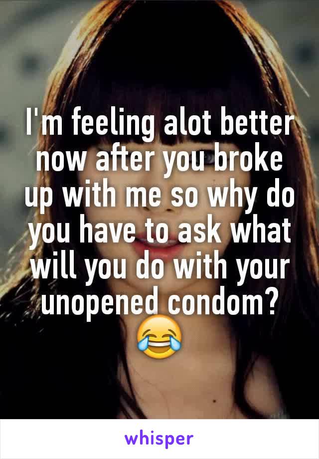 I'm feeling alot better now after you broke up with me so why do you have to ask what will you do with your unopened condom? 😂