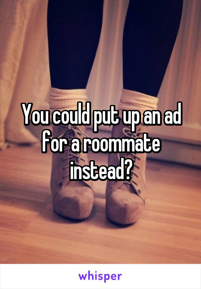 You could put up an ad for a roommate instead?