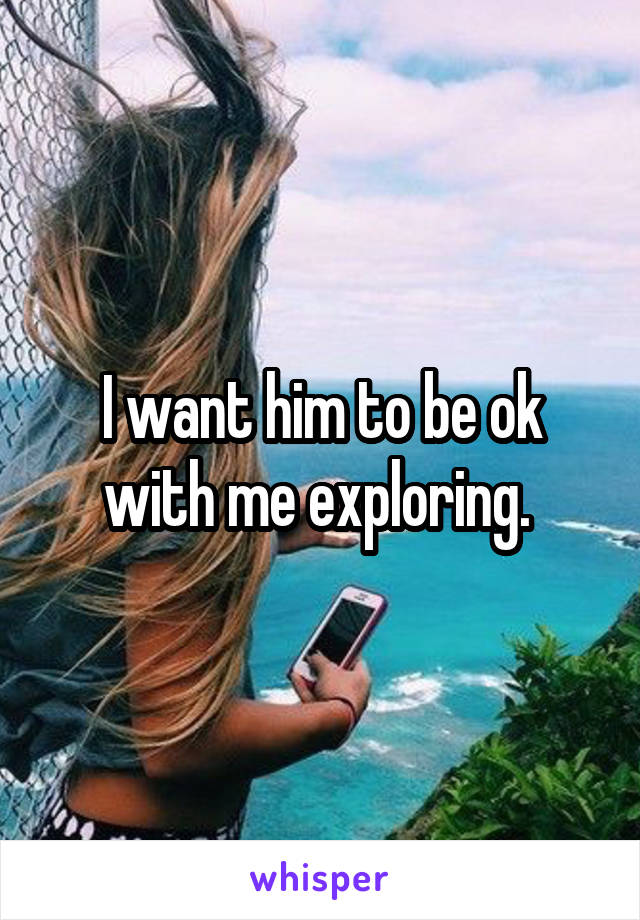 I want him to be ok with me exploring. 