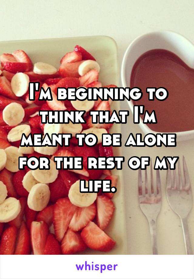 I'm beginning to think that I'm meant to be alone for the rest of my life.