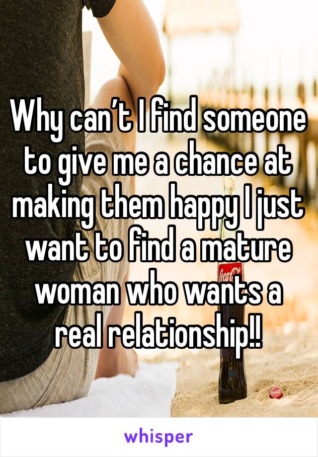 Why can’t I find someone to give me a chance at making them happy I just want to find a mature woman who wants a real relationship!!