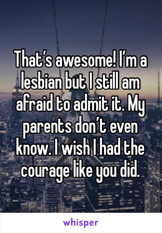 That’s awesome! I’m a lesbian but I still am afraid to admit it. My parents don’t even know. I wish I had the courage like you did.