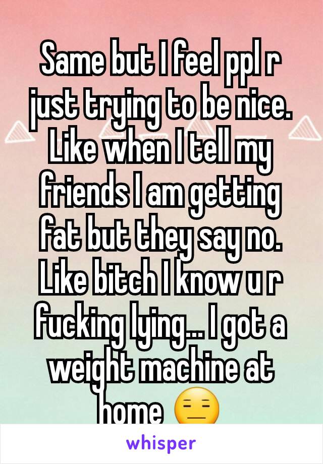 Same but I feel ppl r just trying to be nice. Like when I tell my friends I am getting fat but they say no. Like bitch I know u r fucking lying... I got a weight machine at home 😑