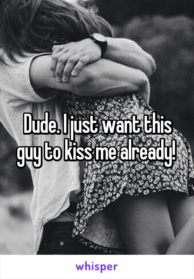 Dude. I just want this guy to kiss me already! 