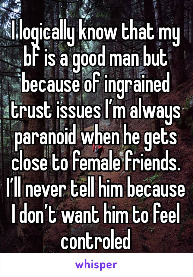 I logically know that my bf is a good man but because of ingrained trust issues I’m always paranoid when he gets close to female friends. I’ll never tell him because I don’t want him to feel controled