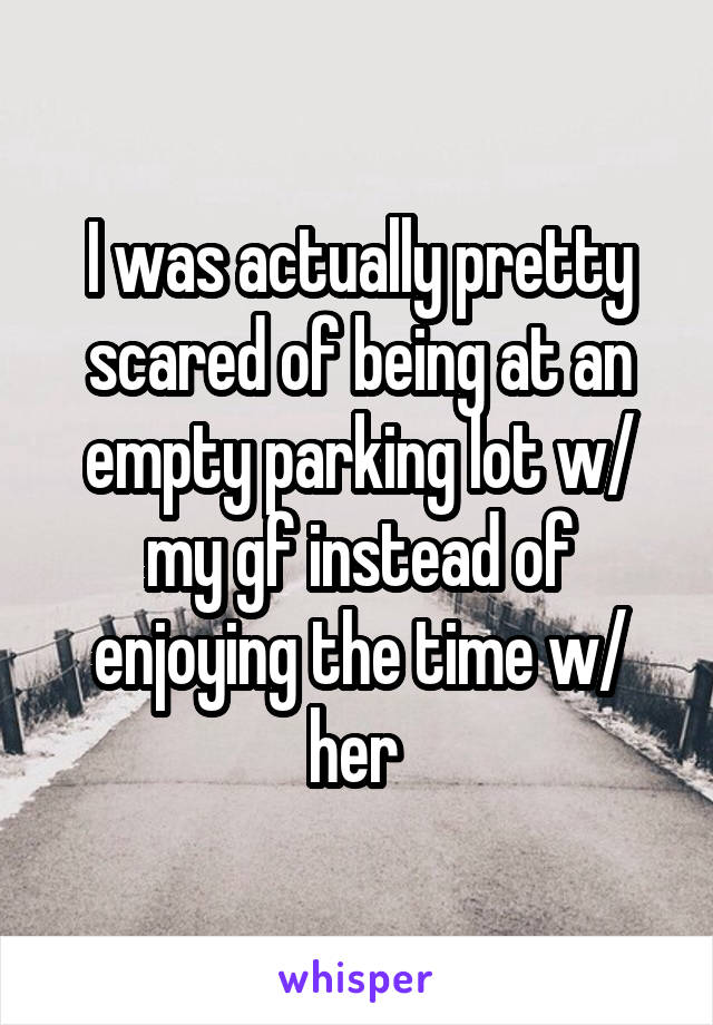 I was actually pretty scared of being at an empty parking lot w/ my gf instead of enjoying the time w/ her 
