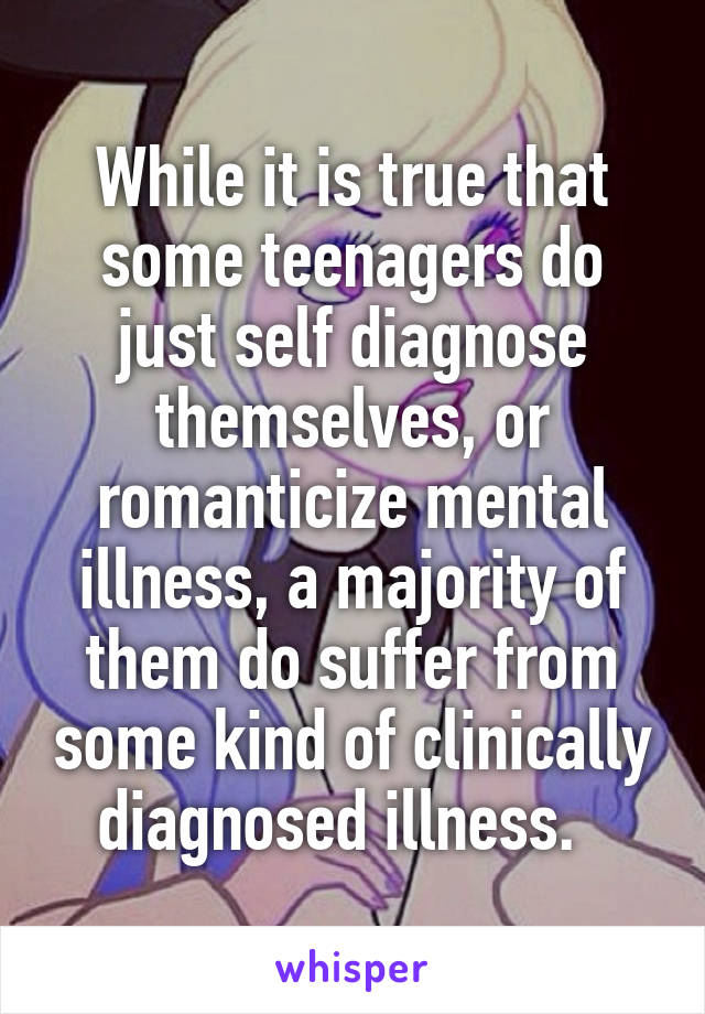While it is true that some teenagers do just self diagnose themselves, or romanticize mental illness, a majority of them do suffer from some kind of clinically diagnosed illness.  