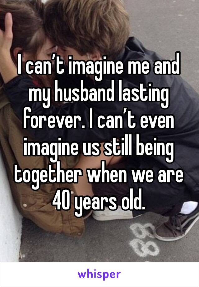 I can’t imagine me and my husband lasting forever. I can’t even imagine us still being together when we are 40 years old. 