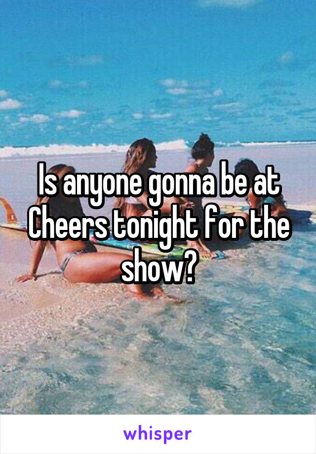 Is anyone gonna be at Cheers tonight for the show?