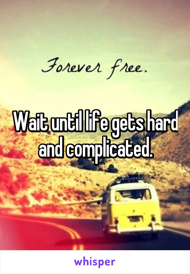 Wait until life gets hard and complicated.