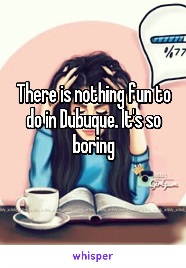 There is nothing fun to do in Dubuque. It's so boring

