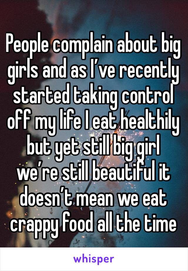 People complain about big girls and as I’ve recently started taking control off my life I eat healthily but yet still big girl we’re still beautiful it doesn’t mean we eat crappy food all the time 