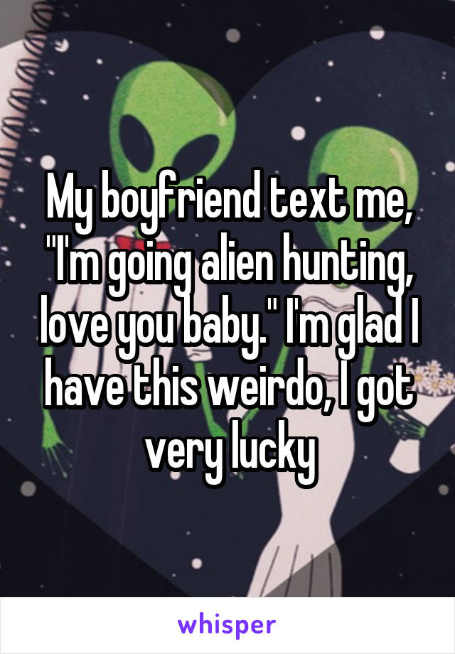My boyfriend text me, "I'm going alien hunting, love you baby." I'm glad I have this weirdo, I got very lucky