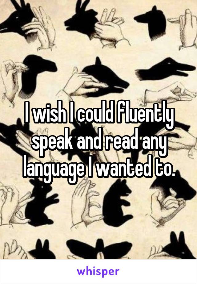 I wish I could fluently speak and read any language I wanted to.