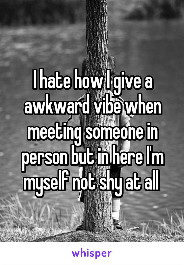 I hate how I give a awkward vibe when meeting someone in person but in here I'm myself not shy at all 