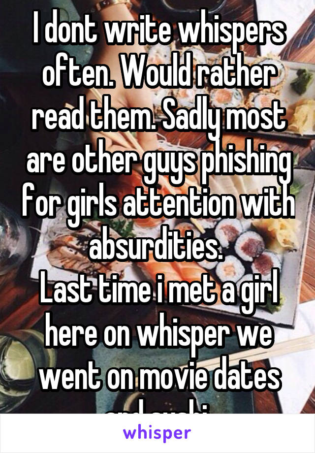 I dont write whispers often. Would rather read them. Sadly most are other guys phishing for girls attention with absurdities. 
Last time i met a girl here on whisper we went on movie dates and sushi 