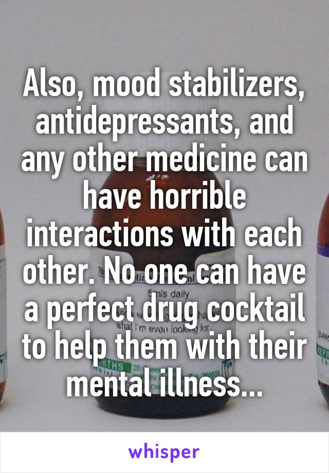 Also, mood stabilizers, antidepressants, and any other medicine can have horrible interactions with each other. No one can have a perfect drug cocktail to help them with their mental illness...