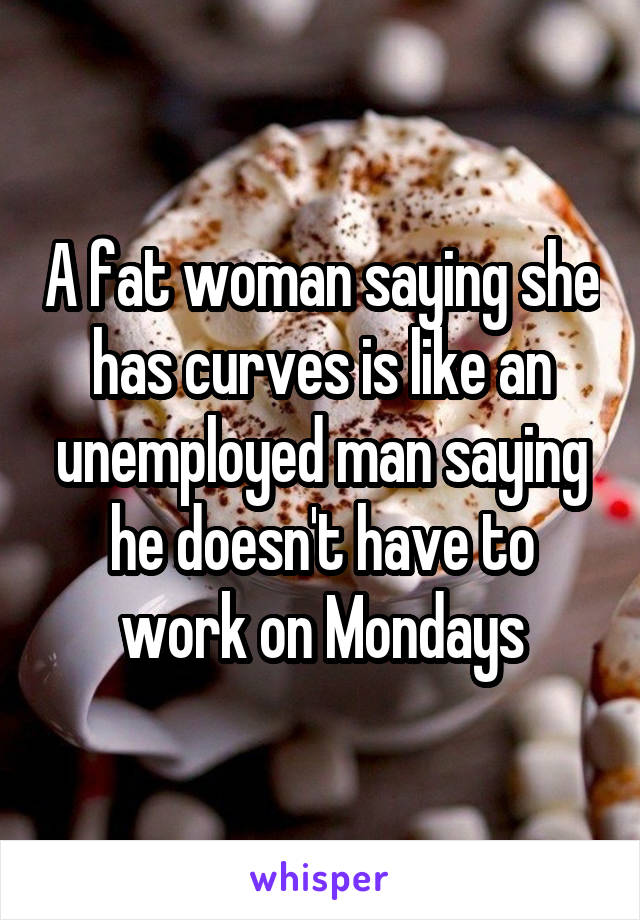 A fat woman saying she has curves is like an unemployed man saying he doesn't have to work on Mondays