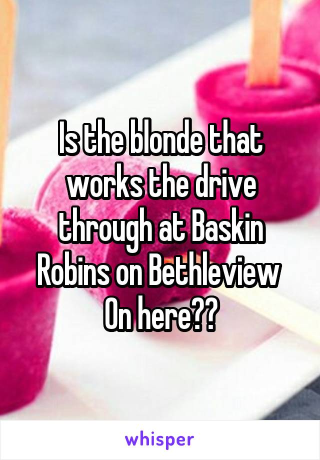 Is the blonde that works the drive through at Baskin Robins on Bethleview 
On here??
