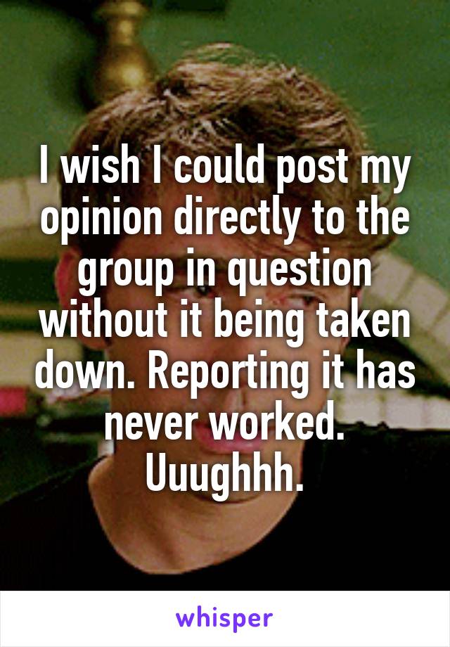 I wish I could post my opinion directly to the group in question without it being taken down. Reporting it has never worked. Uuughhh.