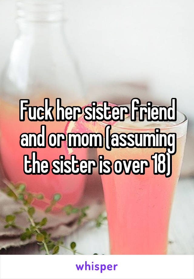 Fuck her sister friend and or mom (assuming the sister is over 18)