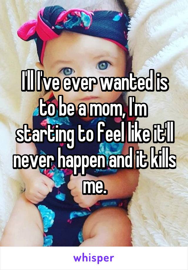 I'll I've ever wanted is to be a mom, I'm  starting to feel like it'll never happen and it kills me.