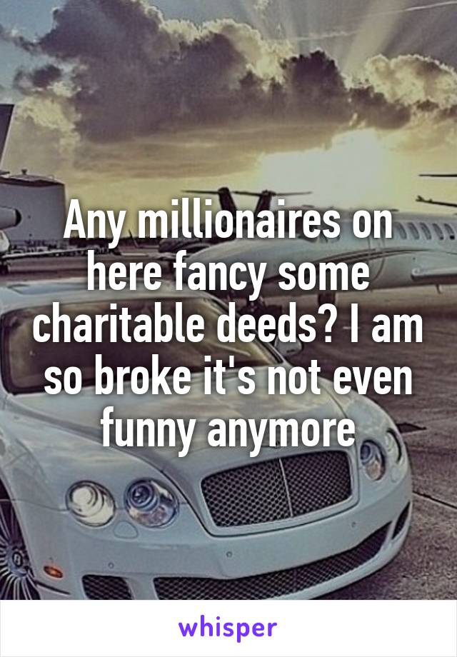 Any millionaires on here fancy some charitable deeds? I am so broke it's not even funny anymore