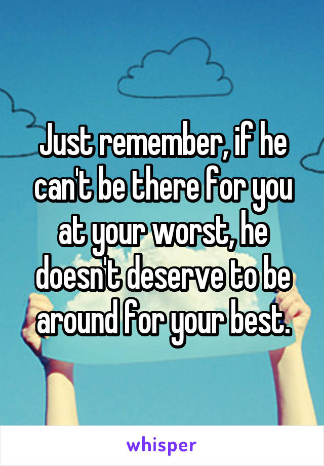 Just remember, if he can't be there for you at your worst, he doesn't deserve to be around for your best.