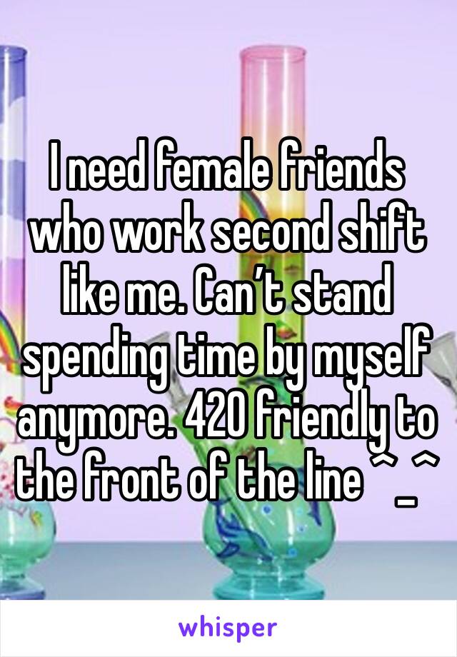 I need female friends who work second shift like me. Can’t stand spending time by myself anymore. 420 friendly to the front of the line ^_^