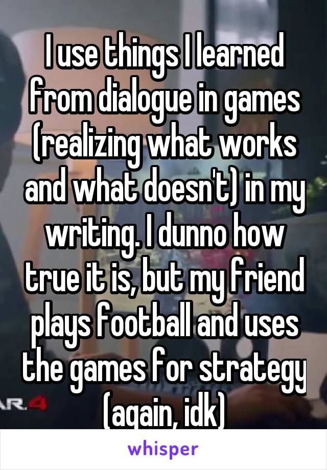 I use things I learned from dialogue in games (realizing what works and what doesn't) in my writing. I dunno how true it is, but my friend plays football and uses the games for strategy (again, idk)